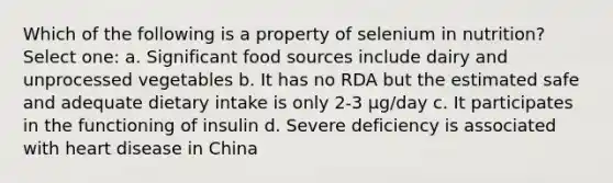 Which of the following is a property of selenium in nutrition? Select one: a. Significant food sources include dairy and unprocessed vegetables b. It has no RDA but the estimated safe and adequate dietary intake is only 2-3 μg/day c. It participates in the functioning of insulin d. Severe deficiency is associated with heart disease in China