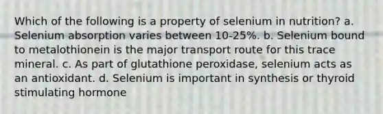 Which of the following is a property of selenium in nutrition? a. Selenium absorption varies between 10-25%. b. Selenium bound to metalothionein is the major transport route for this trace mineral. c. As part of glutathione peroxidase, selenium acts as an antioxidant. d. Selenium is important in synthesis or thyroid stimulating hormone