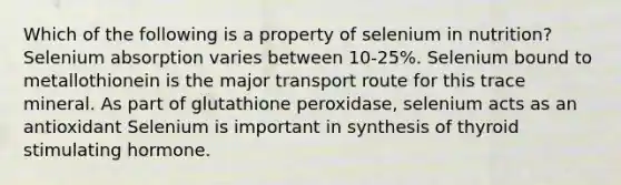 Which of the following is a property of selenium in nutrition? Selenium absorption varies between 10-25%. Selenium bound to metallothionein is the major transport route for this trace mineral. As part of glutathione peroxidase, selenium acts as an antioxidant Selenium is important in synthesis of thyroid stimulating hormone.