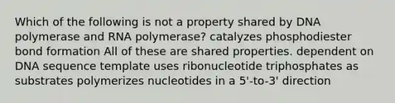 Which of the following is not a property shared by DNA polymerase and RNA polymerase? catalyzes phosphodiester bond formation All of these are shared properties. dependent on DNA sequence template uses ribonucleotide triphosphates as substrates polymerizes nucleotides in a 5'-to-3' direction