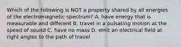 Which of the following is NOT a property shared by all energies of the electromagnetic spectrum? A. have energy that is measurable and different B. travel in a pulsating motion at the speed of sound C. have no mass D. emit an electrical field at right angles to the path of travel