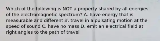 Which of the following is NOT a property shared by all energies of the electromagnetic spectrum? A. have energy that is measurable and different B. travel in a pulsating motion at the speed of sound C. have no mass D. emit an electrical field at right angles to the path of travel