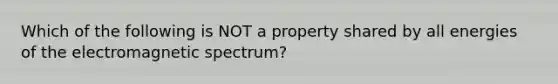 Which of the following is NOT a property shared by all energies of the electromagnetic spectrum?