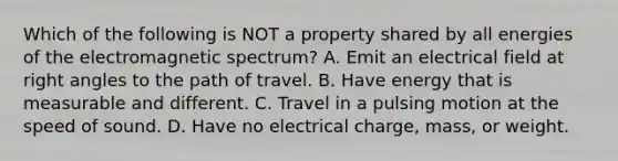 Which of the following is NOT a property shared by all energies of the electromagnetic spectrum? A. Emit an electrical field at right angles to the path of travel. B. Have energy that is measurable and different. C. Travel in a pulsing motion at the speed of sound. D. Have no electrical charge, mass, or weight.