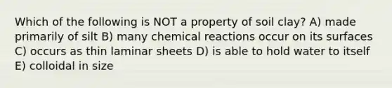 Which of the following is NOT a property of soil clay? A) made primarily of silt B) many chemical reactions occur on its surfaces C) occurs as thin laminar sheets D) is able to hold water to itself E) colloidal in size