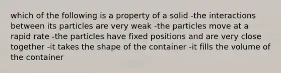 which of the following is a property of a solid -the interactions between its particles are very weak -the particles move at a rapid rate -the particles have fixed positions and are very close together -it takes the shape of the container -it fills the volume of the container