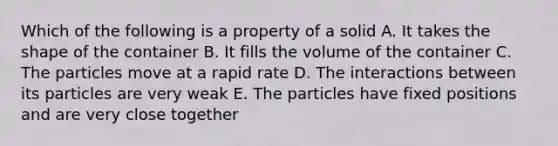 Which of the following is a property of a solid A. It takes the shape of the container B. It fills the volume of the container C. The particles move at a rapid rate D. The interactions between its particles are very weak E. The particles have fixed positions and are very close together