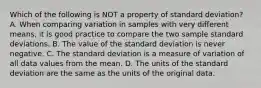 Which of the following is NOT a property of standard deviation? A. When comparing variation in samples with very different​ means, it is good practice to compare the two sample standard deviations. B. The value of the standard deviation is never negative. C. The standard deviation is a measure of variation of all data values from the mean. D. The units of the standard deviation are the same as the units of the original data.