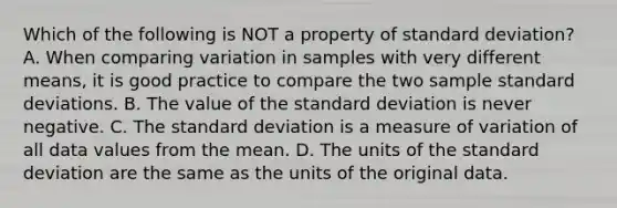 Which of the following is NOT a property of standard deviation? A. When comparing variation in samples with very different​ means, it is good practice to compare the two sample standard deviations. B. The value of the standard deviation is never negative. C. The standard deviation is a measure of variation of all data values from the mean. D. The units of the standard deviation are the same as the units of the original data.