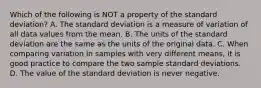 Which of the following is NOT a property of the standard​ deviation? A. The standard deviation is a measure of variation of all data values from the mean. B. The units of the standard deviation are the same as the units of the original data. C. When comparing variation in samples with very different​ means, it is good practice to compare the two sample standard deviations. D. The value of the standard deviation is never negative.