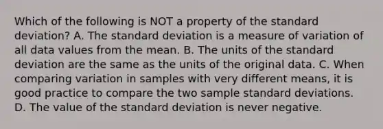 Which of the following is NOT a property of the standard​ deviation? A. The standard deviation is a measure of variation of all data values from the mean. B. The units of the standard deviation are the same as the units of the original data. C. When comparing variation in samples with very different​ means, it is good practice to compare the two sample standard deviations. D. The value of the standard deviation is never negative.