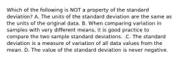 Which of the following is NOT a property of the standard​ deviation? A. The units of the standard deviation are the same as the units of the original data. B. When comparing variation in samples with very different​ means, it is good practice to compare the two sample standard deviations. .C. The standard deviation is a measure of variation of all data values from the mean. D. The value of the standard deviation is never negative.