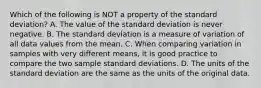 Which of the following is NOT a property of the standard deviation? A. The value of the standard deviation is never negative. B. The standard deviation is a measure of variation of all data values from the mean. C. When comparing variation in samples with very different​ means, it is good practice to compare the two sample standard deviations. D. The units of the standard deviation are the same as the units of the original data.