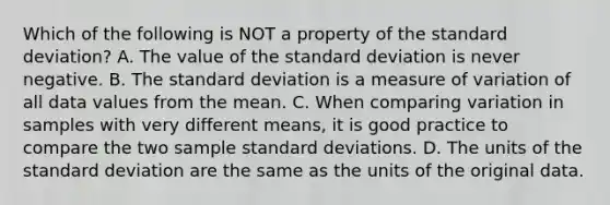 Which of the following is NOT a property of the <a href='https://www.questionai.com/knowledge/kqGUr1Cldy-standard-deviation' class='anchor-knowledge'>standard deviation</a>? A. The value of the standard deviation is never negative. B. The standard deviation is a measure of variation of all data values from the mean. C. When comparing variation in samples with very different​ means, it is good practice to compare the two sample standard deviations. D. The units of the standard deviation are the same as the units of the original data.