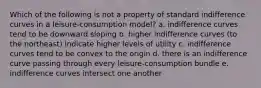 Which of the following is not a property of standard indifference curves in a leisure-consumption model? a. indifference curves tend to be downward sloping b. higher indifference curves (to the northeast) indicate higher levels of utility c. indifference curves tend to be convex to the origin d. there is an indifference curve passing through every leisure-consumption bundle e. indifference curves intersect one another