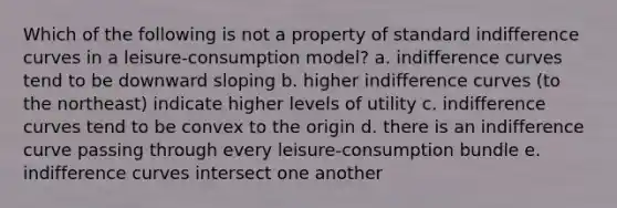 Which of the following is not a property of standard indifference curves in a leisure-consumption model? a. indifference curves tend to be downward sloping b. higher indifference curves (to the northeast) indicate higher levels of utility c. indifference curves tend to be convex to the origin d. there is an indifference curve passing through every leisure-consumption bundle e. indifference curves intersect one another