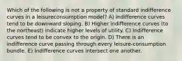 Which of the following is not a property of standard indifference curves in a leisureconsumption model? A) Indifference curves tend to be downward sloping. B) Higher indifference curves (to the northeast) indicate higher levels of utility. C) Indifference curves tend to be convex to the origin. D) There is an indifference curve passing through every leisure-consumption bundle. E) Indifference curves intersect one another.