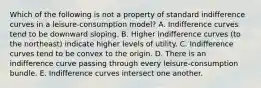 Which of the following is not a property of standard indifference curves in a leisure-consumption model? A. Indifference curves tend to be downward sloping. B. Higher indifference curves (to the northeast) indicate higher levels of utility. C. Indifference curves tend to be convex to the origin. D. There is an indifference curve passing through every leisure-consumption bundle. E. Indifference curves intersect one another.