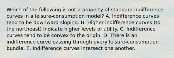 Which of the following is not a property of standard indifference curves in a leisure-consumption model? A. Indifference curves tend to be downward sloping. B. Higher indifference curves (to the northeast) indicate higher levels of utility. C. Indifference curves tend to be convex to the origin. D. There is an indifference curve passing through every leisure-consumption bundle. E. Indifference curves intersect one another.