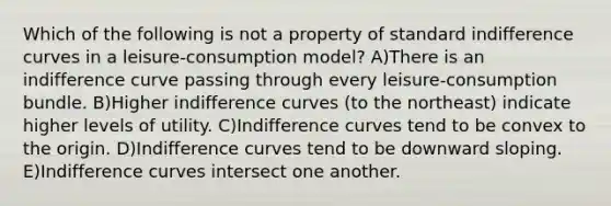 Which of the following is not a property of standard indifference curves in a leisure-consumption model? A)There is an indifference curve passing through every leisure-consumption bundle. B)Higher indifference curves (to the northeast) indicate higher levels of utility. C)Indifference curves tend to be convex to the origin. D)Indifference curves tend to be downward sloping. E)Indifference curves intersect one another.