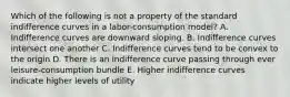 Which of the following is not a property of the standard indifference curves in a labor-consumption model? A. Indifference curves are downward sloping. B. Indifference curves intersect one another C. Indifference curves tend to be convex to the origin D. There is an indifference curve passing through ever leisure-consumption bundle E. Higher indifference curves indicate higher levels of utility