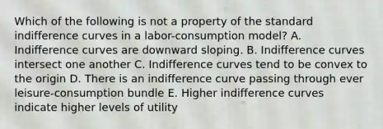 Which of the following is not a property of the standard indifference curves in a labor-consumption model? A. Indifference curves are downward sloping. B. Indifference curves intersect one another C. Indifference curves tend to be convex to the origin D. There is an indifference curve passing through ever leisure-consumption bundle E. Higher indifference curves indicate higher levels of utility