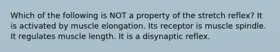 Which of the following is NOT a property of the stretch reflex? It is activated by muscle elongation. Its receptor is muscle spindle. It regulates muscle length. It is a disynaptic reflex.