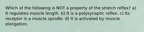 Which of the following is NOT a property of the stretch reflex? a) It regulates muscle length. b) It is a polysynaptic reflex. c) Its receptor is a muscle spindle. d) It is activated by muscle elongation.