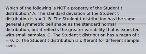 Which of the following is NOT a property of the Student t distribution? A. The standard deviation of the Student t distribution is s = 1. B. The Student t distribution has the same general symmetric bell shape as the standard normal distribution, but it reflects the greater variability that is expected with small samples. C. The Student t distribution has a mean of t = 0. D. The Student t distribution is different for different sample sizes.