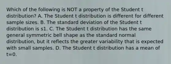 Which of the following is NOT a property of the Student t​ distribution? A. The Student t distribution is different for different sample sizes. B. The standard deviation of the Student t distribution is s1. C. The Student t distribution has the same general symmetric bell shape as the standard normal​ distribution, but it reflects the greater variability that is expected with small samples. D. The Student t distribution has a mean of t=0.