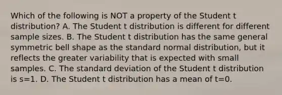 Which of the following is NOT a property of the Student t​ distribution? A. The Student t distribution is different for different sample sizes. B. The Student t distribution has the same general symmetric bell shape as the standard normal​ distribution, but it reflects the greater variability that is expected with small samples. C. The standard deviation of the Student t distribution is s=1. D. The Student t distribution has a mean of t=0.