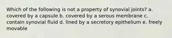 Which of the following is not a property of synovial joints? a. covered by a capsule b. covered by a serous membrane c. contain synovial fluid d. lined by a secretory epithelium e. freely movable