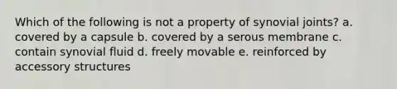 Which of the following is not a property of synovial joints? a. covered by a capsule b. covered by a serous membrane c. contain synovial fluid d. freely movable e. reinforced by accessory structures