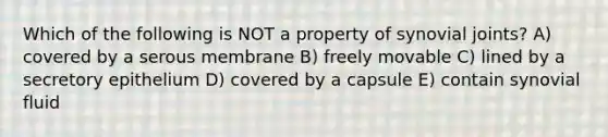 Which of the following is NOT a property of synovial joints? A) covered by a serous membrane B) freely movable C) lined by a secretory epithelium D) covered by a capsule E) contain synovial fluid
