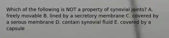 Which of the following is NOT a property of synovial joints? A. freely movable B. lined by a secretory membrane C. covered by a serous membrane D. contain synovial fluid E. covered by a capsule