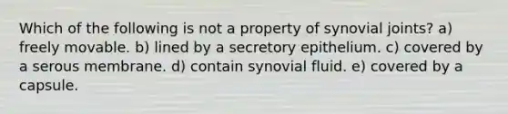 Which of the following is not a property of synovial joints? a) freely movable. b) lined by a secretory epithelium. c) covered by a serous membrane. d) contain synovial fluid. e) covered by a capsule.