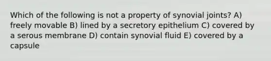 Which of the following is not a property of synovial joints? A) freely movable B) lined by a secretory epithelium C) covered by a serous membrane D) contain synovial fluid E) covered by a capsule