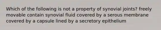 Which of the following is not a property of synovial joints? freely movable contain synovial fluid covered by a serous membrane covered by a capsule lined by a secretory epithelium