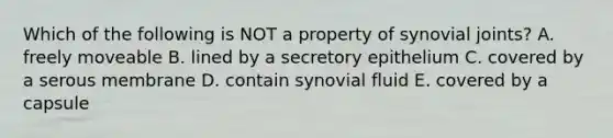 Which of the following is NOT a property of synovial joints? A. freely moveable B. lined by a secretory epithelium C. covered by a serous membrane D. contain synovial fluid E. covered by a capsule