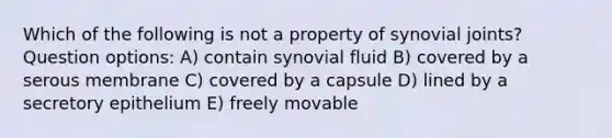 Which of the following is not a property of synovial joints? Question options: A) contain synovial fluid B) covered by a serous membrane C) covered by a capsule D) lined by a secretory epithelium E) freely movable