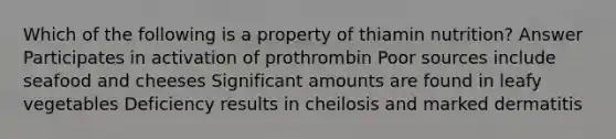 Which of the following is a property of thiamin nutrition? Answer Participates in activation of prothrombin Poor sources include seafood and cheeses Significant amounts are found in leafy vegetables Deficiency results in cheilosis and marked dermatitis