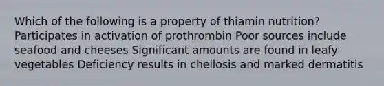 Which of the following is a property of thiamin nutrition? Participates in activation of prothrombin Poor sources include seafood and cheeses Significant amounts are found in leafy vegetables Deficiency results in cheilosis and marked dermatitis