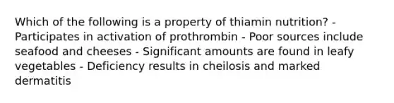 Which of the following is a property of thiamin nutrition? - Participates in activation of prothrombin - Poor sources include seafood and cheeses - Significant amounts are found in leafy vegetables - Deficiency results in cheilosis and marked dermatitis