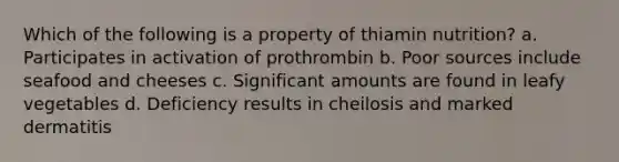 Which of the following is a property of thiamin nutrition? a. Participates in activation of prothrombin b. Poor sources include seafood and cheeses c. Significant amounts are found in leafy vegetables d. Deficiency results in cheilosis and marked dermatitis