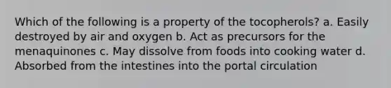 Which of the following is a property of the tocopherols? a. Easily destroyed by air and oxygen b. Act as precursors for the menaquinones c. May dissolve from foods into cooking water d. Absorbed from the intestines into the portal circulation