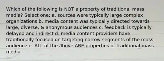 Which of the following is NOT a property of traditional mass media? Select one: a. sources were typically large complex organizations b. media content was typically directed towards large, diverse, & anonymous audiences c. feedback is typically delayed and indirect d. media content providers have traditionally focused on targeting narrow segments of the mass audience e. ALL of the above ARE properties of traditional mass media