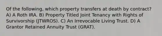 Of the following, which property transfers at death by contract? A) A Roth IRA. B) Property Titled Joint Tenancy with Rights of Survivorship (JTWROS). C) An Irrevocable Living Trust. D) A Grantor Retained Annuity Trust (GRAT).