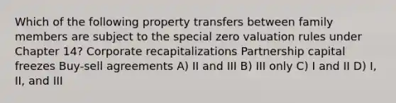 Which of the following property transfers between family members are subject to the special zero valuation rules under Chapter 14? Corporate recapitalizations Partnership capital freezes Buy-sell agreements A) II and III B) III only C) I and II D) I, II, and III