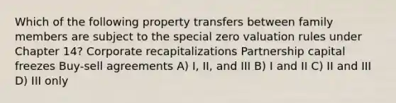 Which of the following property transfers between family members are subject to the special zero valuation rules under Chapter 14? Corporate recapitalizations Partnership capital freezes Buy-sell agreements A) I, II, and III B) I and II C) II and III D) III only