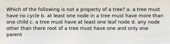 Which of the following is not a property of a tree? a. a tree must have no cycle b. at least one node in a tree must have more than one child c. a tree must have at least one leaf node d. any node other than there root of a tree must have one and only one parent